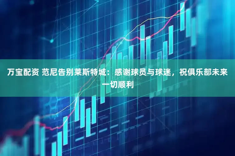 万宝配资 范尼告别莱斯特城：感谢球员与球迷，祝俱乐部未来一切顺利