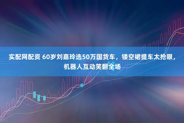 实配网配资 60岁刘嘉玲选50万国货车，镂空裙提车太抢眼，机器人互动笑翻全场