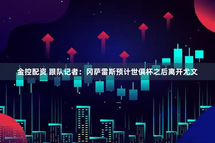 金控配资 跟队记者：冈萨雷斯预计世俱杯之后离开尤文