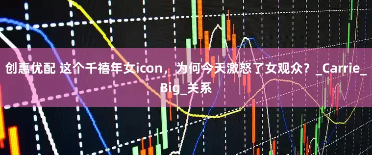 创惠优配 这个千禧年女icon，为何今天激怒了女观众？_Carrie_Big_关系