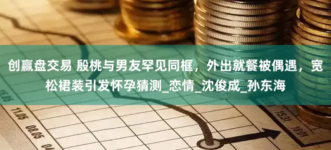 创赢盘交易 殷桃与男友罕见同框，外出就餐被偶遇，宽松裙装引发怀孕猜测_恋情_沈俊成_孙东海
