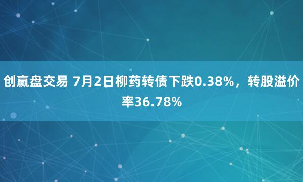 创赢盘交易 7月2日柳药转债下跌0.38%，转股溢价率36.78%