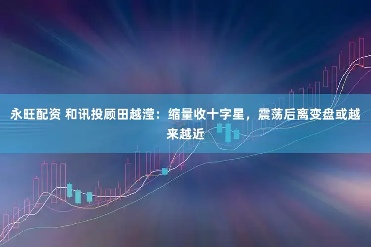 永旺配资 和讯投顾田越滢：缩量收十字星，震荡后离变盘或越来越近