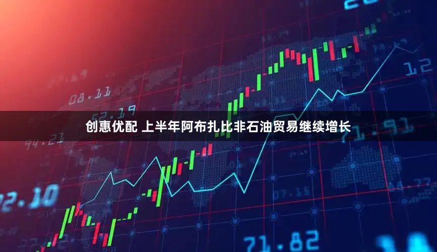 创惠优配 上半年阿布扎比非石油贸易继续增长