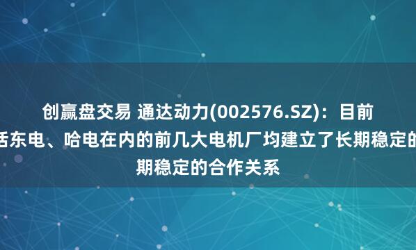 创赢盘交易 通达动力(002576.SZ)：目前跟国内包括东电、哈电在内的前几大电机厂均建立了长期稳定的合作关系