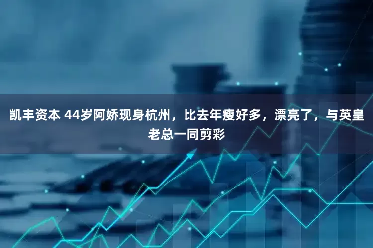 凯丰资本 44岁阿娇现身杭州，比去年瘦好多，漂亮了，与英皇老总一同剪彩