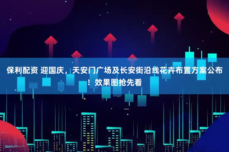 保利配资 迎国庆，天安门广场及长安街沿线花卉布置方案公布！效果图抢先看