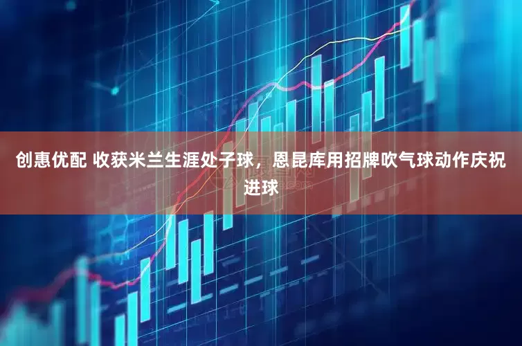 创惠优配 收获米兰生涯处子球，恩昆库用招牌吹气球动作庆祝进球