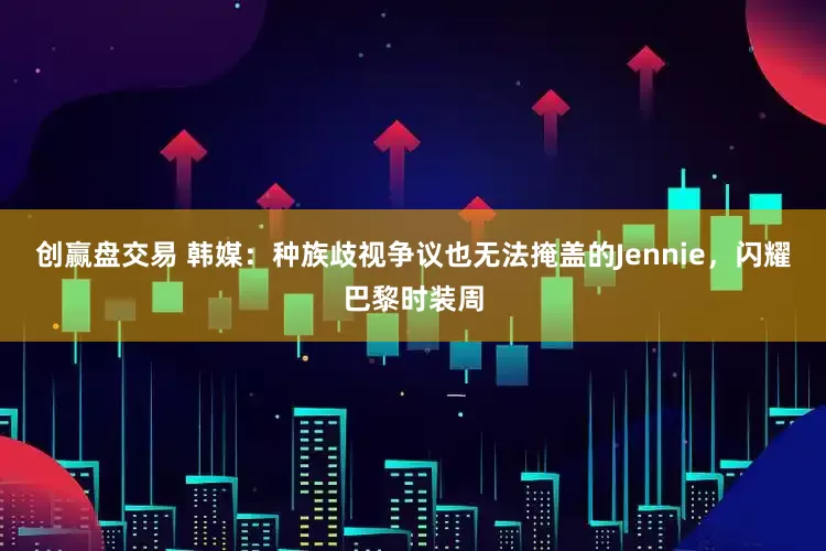 创赢盘交易 韩媒：种族歧视争议也无法掩盖的Jennie，闪耀巴黎时装周