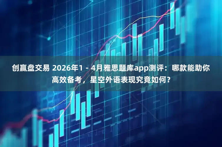 创赢盘交易 2026年1 - 4月雅思题库app测评：哪款能助你高效备考，星空外语表现究竟如何？