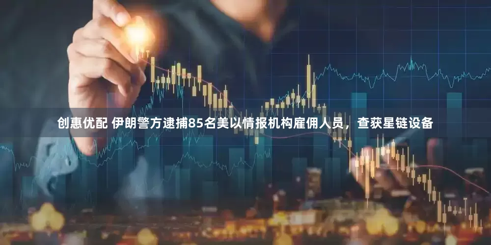 创惠优配 伊朗警方逮捕85名美以情报机构雇佣人员，查获星链设备