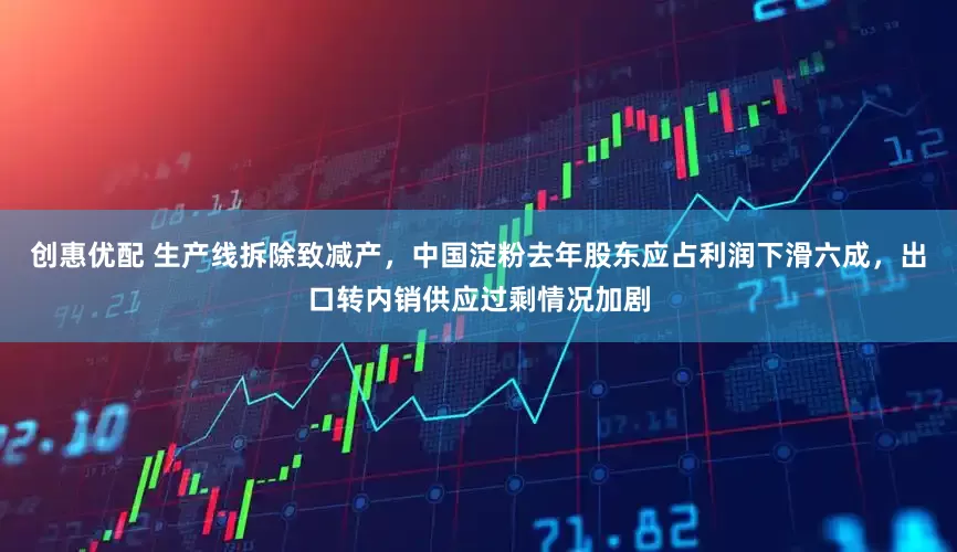 创惠优配 生产线拆除致减产，中国淀粉去年股东应占利润下滑六成，出口转内销供应过剩情况加剧