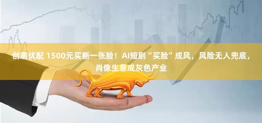 创惠优配 1500元买断一张脸！AI短剧“买脸”成风，风险无人兜底，肖像生意成灰色产业