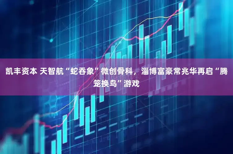 凯丰资本 天智航“蛇吞象”微创骨科，淄博富豪常兆华再启“腾笼换鸟”游戏